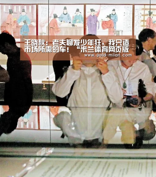 王晓秋:老夫聊发少年狂,我只造市场所需的车!“米兰体育网页版”(图4) 米兰体育下载地址