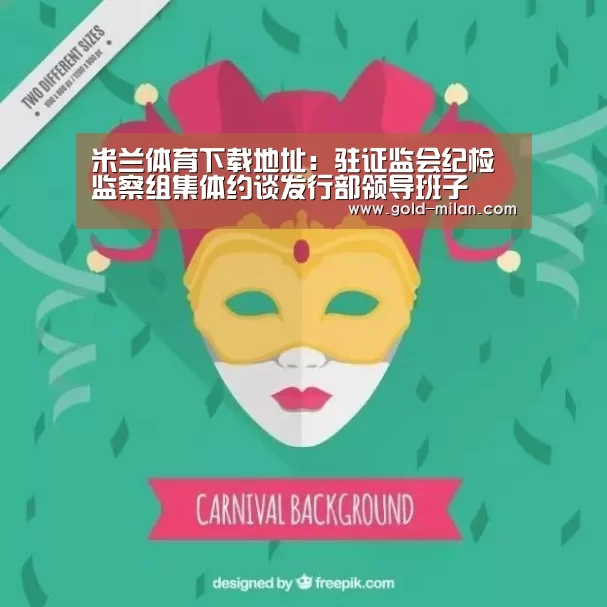 米兰体育下载地址：驻证监会纪检监察组集体约谈发行部领导班子