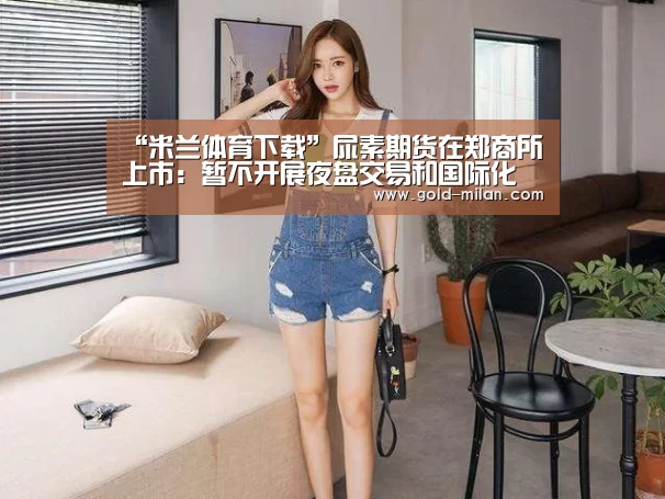 “米兰体育下载”尿素期货在郑商所上市:暂不开展夜盘交易和国际化(图3) 米兰体育网页版